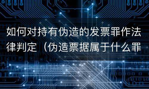 如何对持有伪造的发票罪作法律判定（伪造票据属于什么罪）