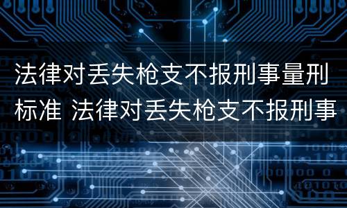 法律对丢失枪支不报刑事量刑标准 法律对丢失枪支不报刑事量刑标准的规定