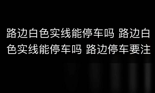路边白色实线能停车吗 路边白色实线能停车吗 路边停车要注意什么