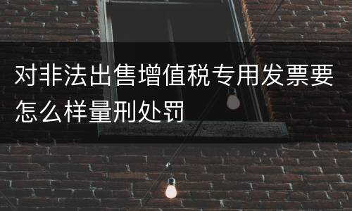 对非法出售增值税专用发票要怎么样量刑处罚