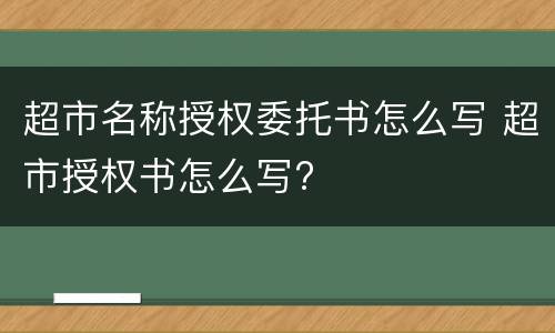 超市名称授权委托书怎么写 超市授权书怎么写?