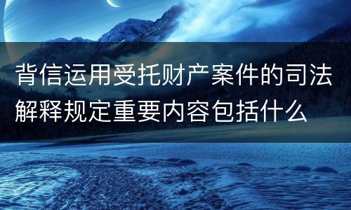 背信运用受托财产案件的司法解释规定重要内容包括什么