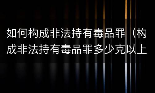 如何构成非法持有毒品罪（构成非法持有毒品罪多少克以上）