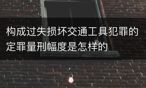构成过失损坏交通工具犯罪的定罪量刑幅度是怎样的