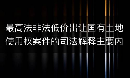 最高法非法低价出让国有土地使用权案件的司法解释主要内容都有哪些