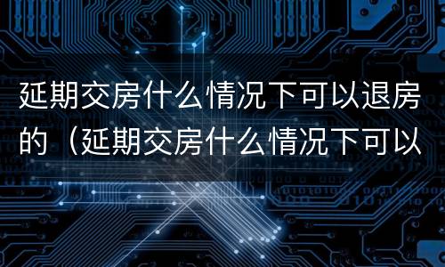 延期交房什么情况下可以退房的（延期交房什么情况下可以退房的规定）