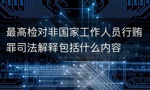 最高检对非国家工作人员行贿罪司法解释包括什么内容