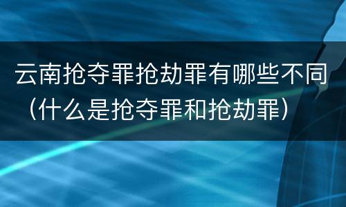 云南抢夺罪抢劫罪有哪些不同（什么是抢夺罪和抢劫罪）