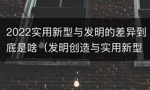 2022实用新型与发明的差异到底是啥（发明创造与实用新型的区别）