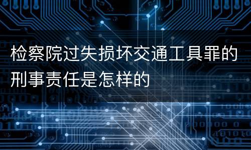 检察院过失损坏交通工具罪的刑事责任是怎样的