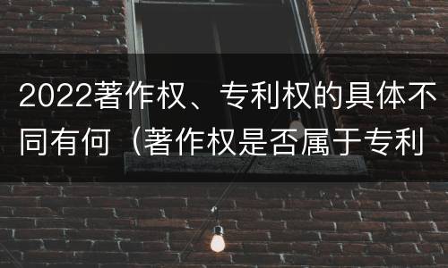 2022著作权、专利权的具体不同有何（著作权是否属于专利）