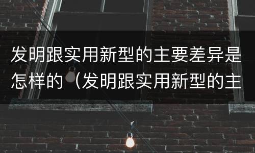 发明跟实用新型的主要差异是怎样的（发明跟实用新型的主要差异是怎样的现象）