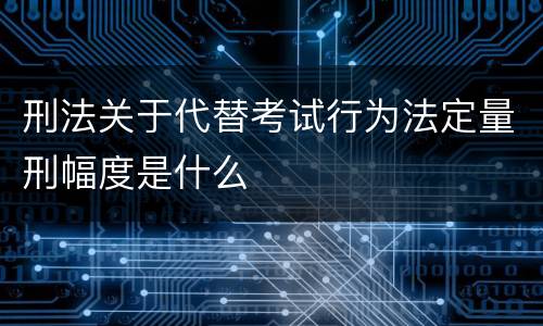 刑法关于代替考试行为法定量刑幅度是什么