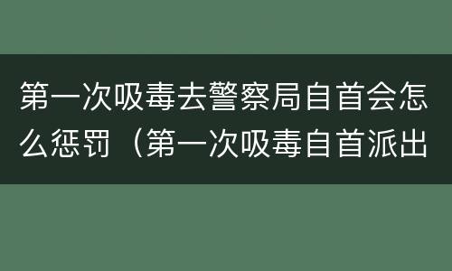 第一次吸毒去警察局自首会怎么惩罚（第一次吸毒自首派出所会怎么处理）