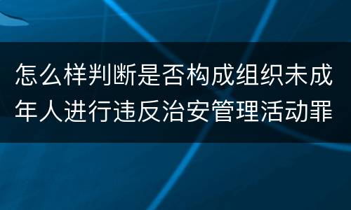 怎么样判断是否构成组织未成年人进行违反治安管理活动罪