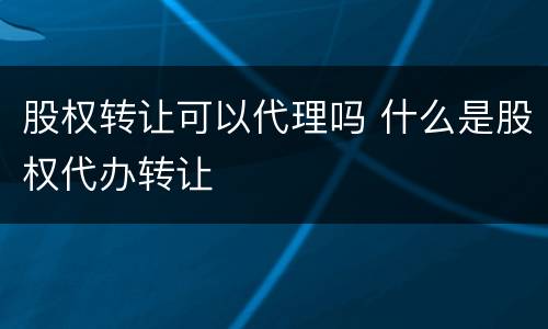 股权转让可以代理吗 什么是股权代办转让