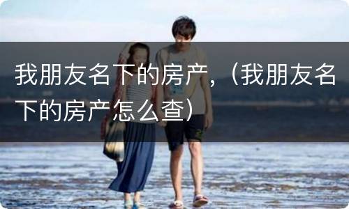 我朋友名下的房产,(我朋友名下的房产怎么查)