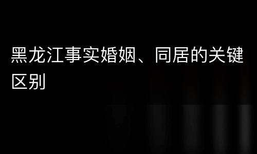 黑龙江事实婚姻、同居的关键区别