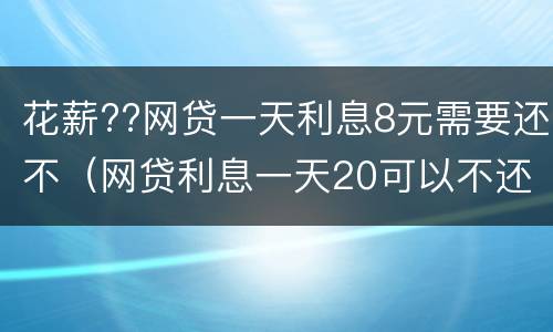 花薪??网贷一天利息8元需要还不（网贷利息一天20可以不还吗）