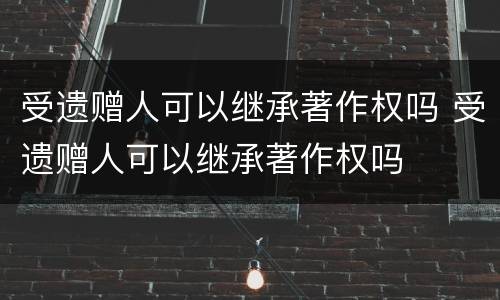 受遗赠人可以继承著作权吗 受遗赠人可以继承著作权吗