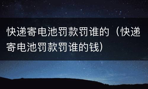 快递寄电池罚款罚谁的（快递寄电池罚款罚谁的钱）