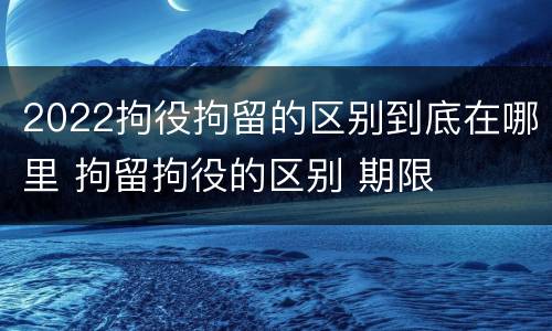 2022拘役拘留的区别到底在哪里 拘留拘役的区别 期限