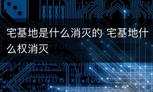 宅基地是什么消灭的 宅基地什么权消灭