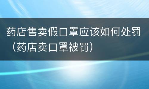 药店售卖假口罩应该如何处罚（药店卖口罩被罚）