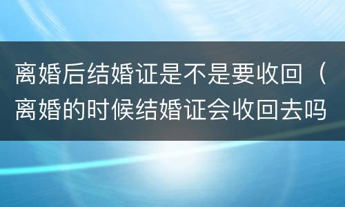 离婚后结婚证是不是要收回（离婚的时候结婚证会收回去吗）