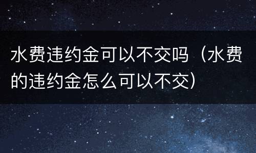 水费违约金可以不交吗（水费的违约金怎么可以不交）