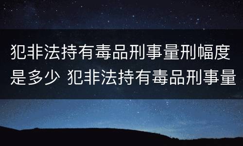 犯非法持有毒品刑事量刑幅度是多少 犯非法持有毒品刑事量刑幅度是多少倍