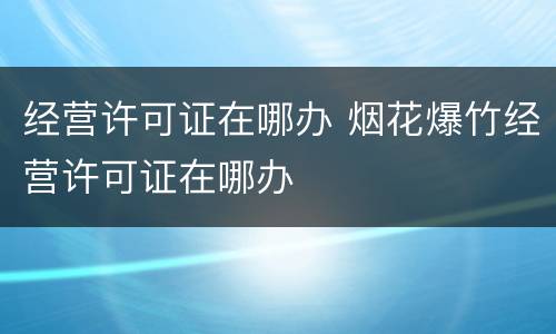 经营许可证在哪办 烟花爆竹经营许可证在哪办