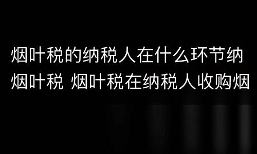 烟叶税的纳税人在什么环节纳烟叶税 烟叶税在纳税人收购烟叶的环节征收