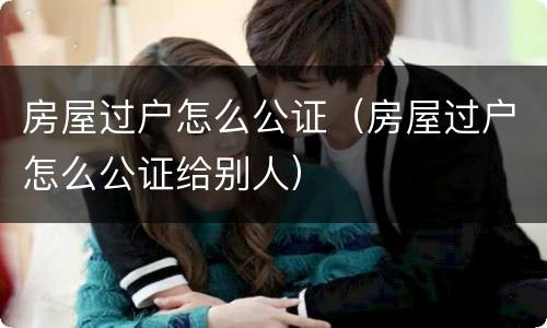 房屋过户怎么公证（房屋过户怎么公证给别人）