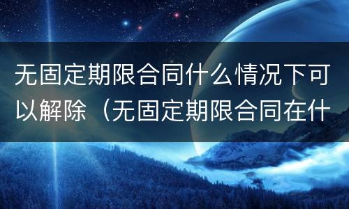 无固定期限合同什么情况下可以解除（无固定期限合同在什么情况下可以解除）