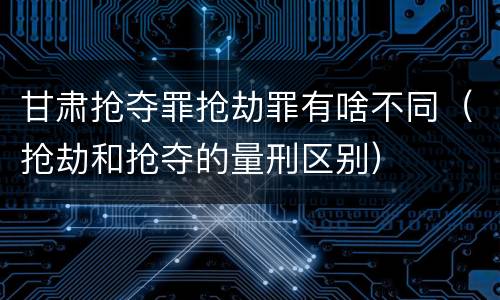 甘肃抢夺罪抢劫罪有啥不同（抢劫和抢夺的量刑区别）