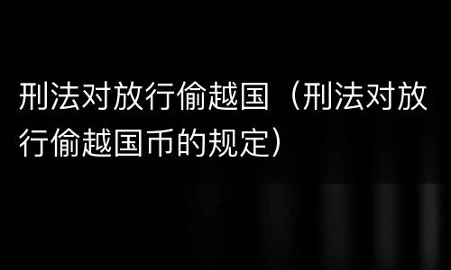 刑法对放行偷越国（刑法对放行偷越国币的规定）
