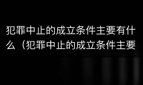 犯罪中止的成立条件主要有什么（犯罪中止的成立条件主要有什么内容）