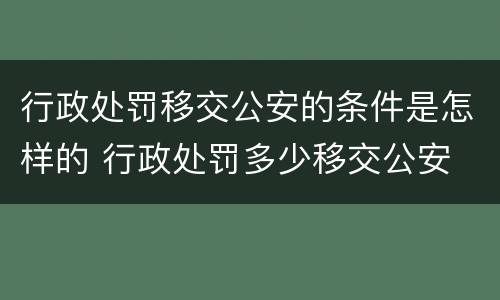 行政处罚移交公安的条件是怎样的 行政处罚多少移交公安