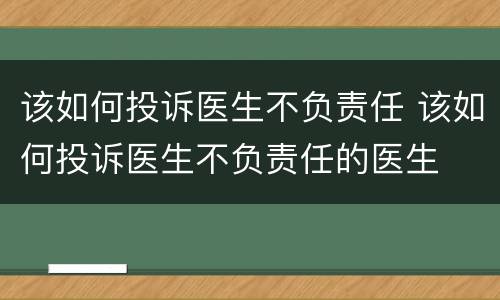 该如何投诉医生不负责任 该如何投诉医生不负责任的医生