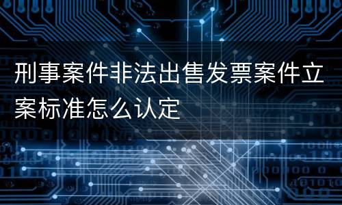 刑事案件非法出售发票案件立案标准怎么认定