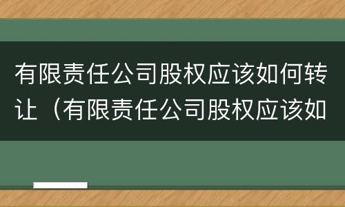 有限责任公司股权应该如何转让（有限责任公司股权应该如何转让给公司）