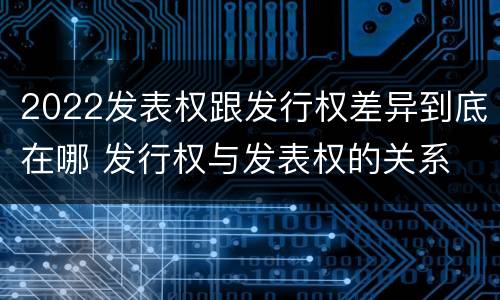 2022发表权跟发行权差异到底在哪 发行权与发表权的关系