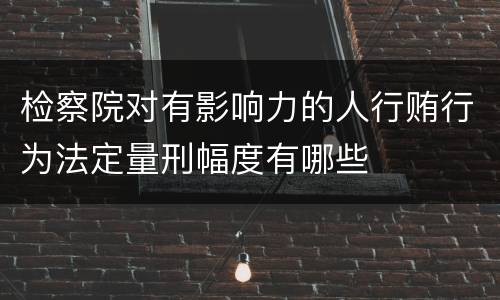 检察院对有影响力的人行贿行为法定量刑幅度有哪些