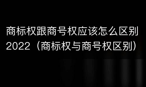 商标权跟商号权应该怎么区别2022（商标权与商号权区别）