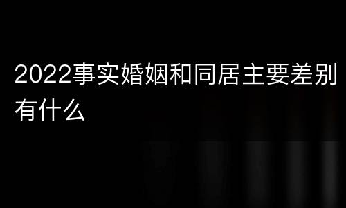 2022事实婚姻和同居主要差别有什么