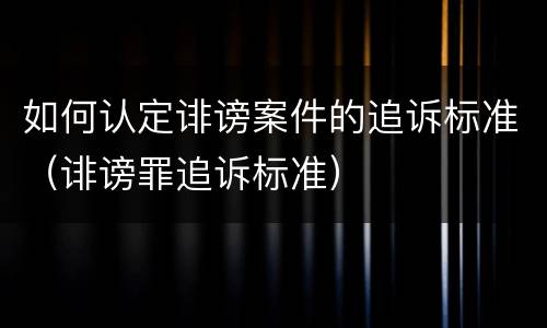 如何认定诽谤案件的追诉标准（诽谤罪追诉标准）