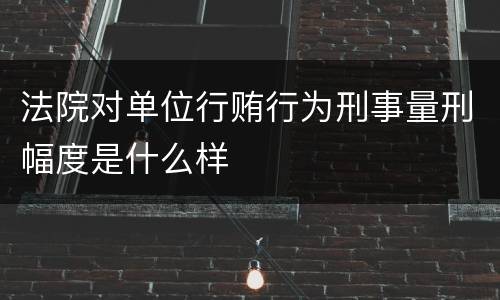 法院对单位行贿行为刑事量刑幅度是什么样