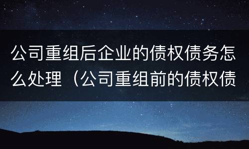 公司重组后企业的债权债务怎么处理（公司重组前的债权债务）