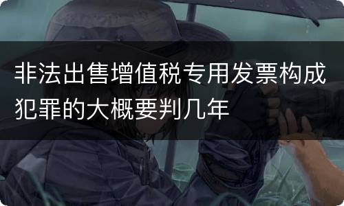 非法出售增值税专用发票构成犯罪的大概要判几年